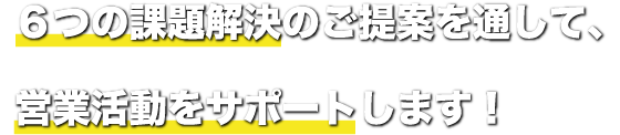 6つの課題解決のご提案を通して、営業活動をサポートします！