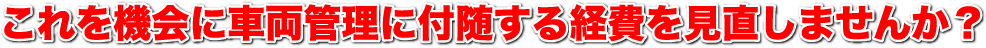 これを機会に車両管理に付随する経費を見直しませんか？